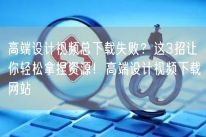 高端设计视频总下载失败？这3招让你轻松拿捏资源！高端设计视频下载网站